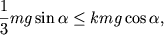 $ {\displaystyle \frac{\displaystyle {\displaystyle 1}}{\displaystyle {\displaystyle 3}}}mg\sin \alpha \le kmg\cos \alpha , $