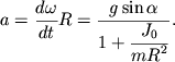 $ a = {\displaystyle \frac{\displaystyle {\displaystyle d\omega }}{\displaystyle {\displaystyle dt}}}R = {\displaystyle \frac{\displaystyle {\displaystyle g\sin \alpha }}{\displaystyle {\displaystyle 1 + {\displaystyle \frac{\displaystyle {\displaystyle J_{0} }}{\displaystyle {\displaystyle mR^{2}}}}}}}. $