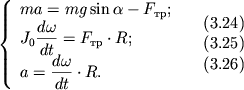 $ {\displaystyle \left\{\displaystyle {\displaystyle \begin{array}{l} {\displaystyle ma = mg\sin \alpha - F_{��} ;} \\ {\displaystyle J_{0} {\displaystyle \frac{\displaystyle {\displaystyle d\omega }}{\displaystyle {\displaystyle dt}}} = F_{��} \cdot R;} \\ {\displaystyle a = {\displaystyle \frac{\displaystyle {\displaystyle d\omega }}{\displaystyle {\displaystyle dt}}} \cdot R.} \\ \end{array}} \right.} \quad \begin{array}{l} (3.24) \\ (3.25) \\ (3.26) \\ \end{array} $