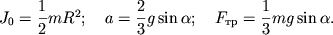 $ J_{0} = {\displaystyle \frac{\displaystyle {\displaystyle 1}}{\displaystyle {\displaystyle 2}}}mR^{2}; \quad a = {\displaystyle \frac{\displaystyle {\displaystyle 2}}{\displaystyle {\displaystyle 3}}}g\sin \alpha ; \quad F_{��} = {\displaystyle \frac{\displaystyle {\displaystyle 1}}{\displaystyle {\displaystyle 3}}}mg\sin \alpha . $